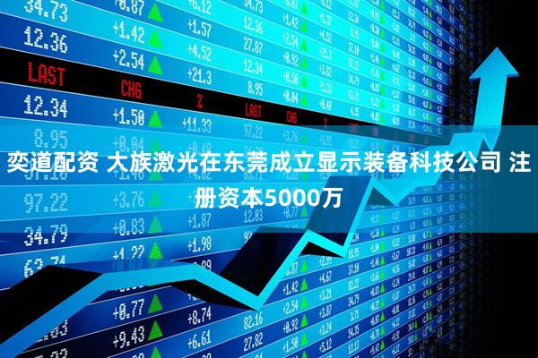 奕道配资 大族激光在东莞成立显示装备科技公司 注册资本5000万