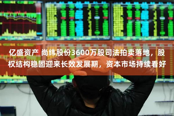 亿盛资产 尚纬股份3600万股司法拍卖落地，股权结构稳固迎来长效发展期，资本市场持续看好