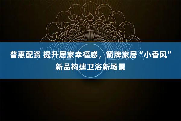 普惠配资 提升居家幸福感，箭牌家居“小香风”新品构建卫浴新场景
