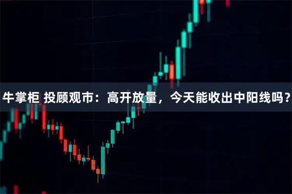 牛掌柜 投顾观市：高开放量，今天能收出中阳线吗？