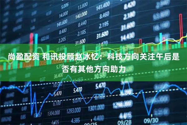 尚盈配资 和讯投顾赵冰忆：科技方向关注午后是否有其他方向助力