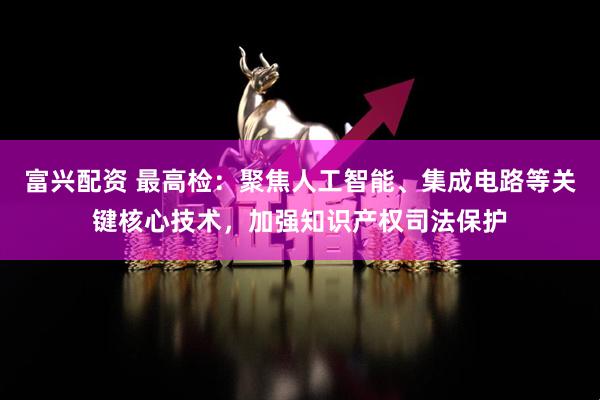 富兴配资 最高检：聚焦人工智能、集成电路等关键核心技术，加强知识产权司法保护