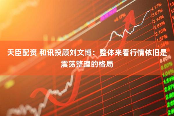 天臣配资 和讯投顾刘文博：整体来看行情依旧是震荡整理的格局