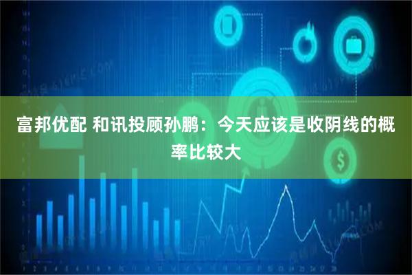 富邦优配 和讯投顾孙鹏：今天应该是收阴线的概率比较大