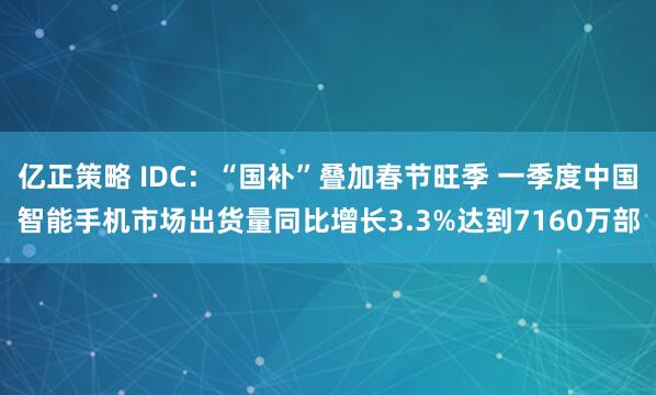 亿正策略 IDC：“国补”叠加春节旺季 一季度中国智能手机市场出货量同比增长3.3%达到7160万部
