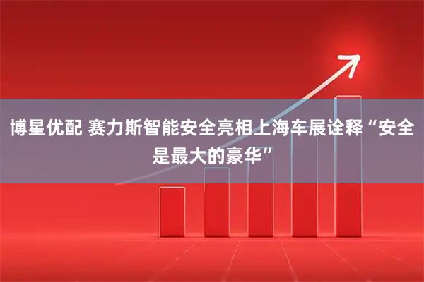 博星优配 赛力斯智能安全亮相上海车展诠释“安全是最大的豪华”
