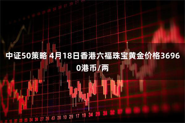 中证50策略 4月18日香港六福珠宝黄金价格36960港币/两