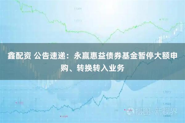 鑫配资 公告速递：永赢惠益债券基金暂停大额申购、转换转入业务