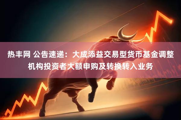 热丰网 公告速递：大成添益交易型货币基金调整机构投资者大额申购及转换转入业务