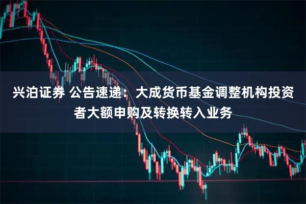 兴泊证券 公告速递：大成货币基金调整机构投资者大额申购及转换转入业务