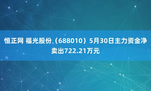 恒正网 福光股份（688010）5月30日主力资金净卖出722.21万元