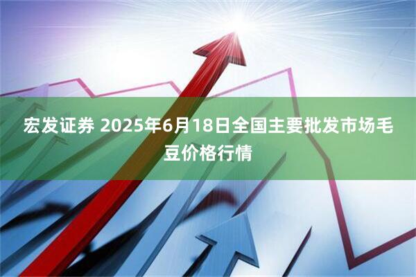 宏发证券 2025年6月18日全国主要批发市场毛豆价格行情