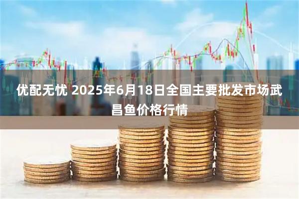 优配无忧 2025年6月18日全国主要批发市场武昌鱼价格行情