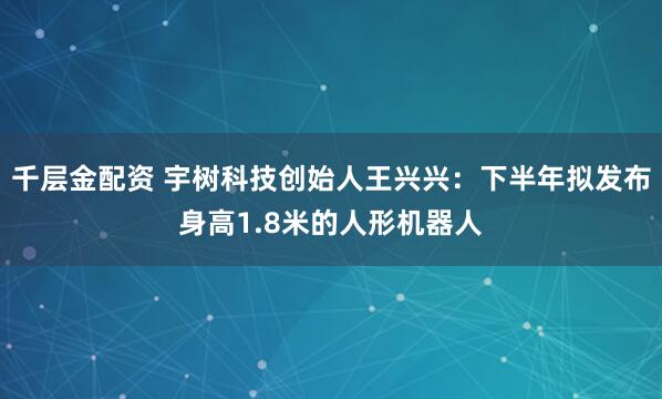 千层金配资 宇树科技创始人王兴兴：下半年拟发布身高1.8米的人形机器人