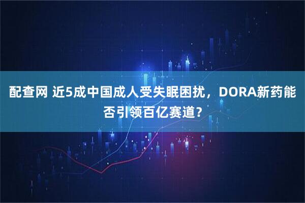 配查网 近5成中国成人受失眠困扰，DORA新药能否引领百亿赛道？