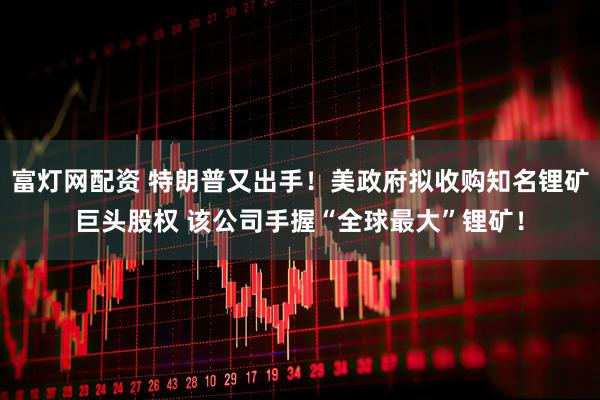 富灯网配资 特朗普又出手！美政府拟收购知名锂矿巨头股权 该公司手握“全球最大”锂矿！