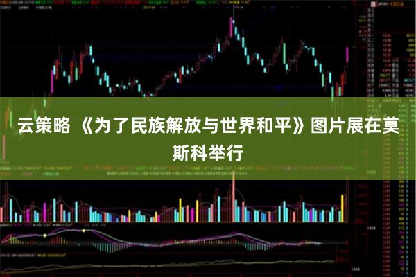 云策略 《为了民族解放与世界和平》图片展在莫斯科举行