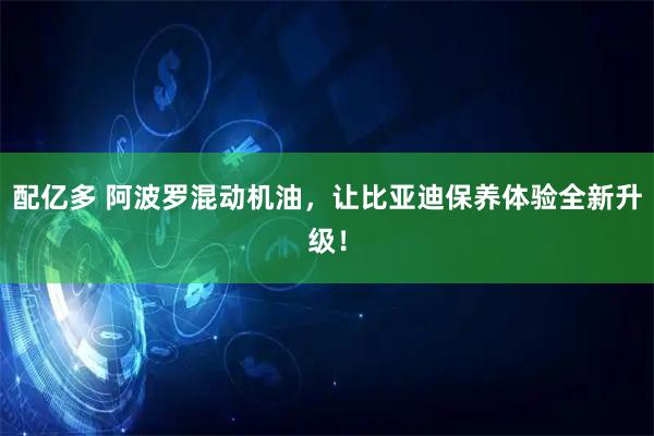 配亿多 阿波罗混动机油，让比亚迪保养体验全新升级！