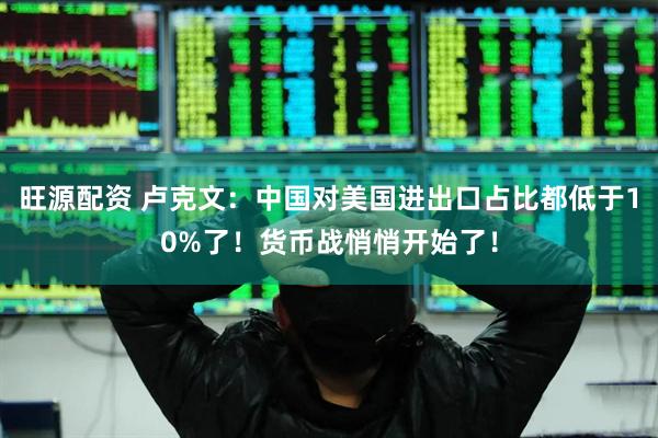 旺源配资 卢克文：中国对美国进出口占比都低于10%了！货币战悄悄开始了！