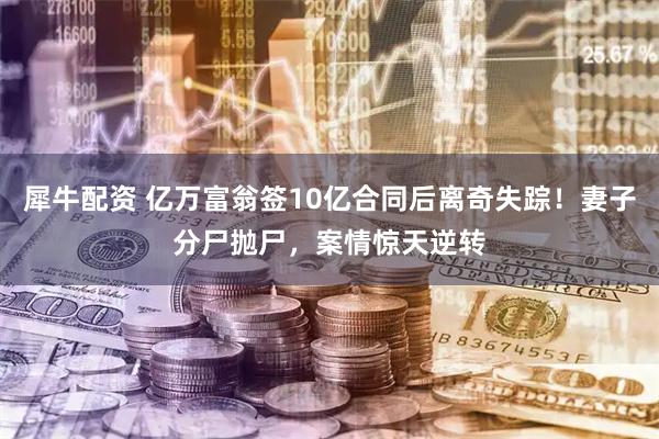 犀牛配资 亿万富翁签10亿合同后离奇失踪！妻子分尸抛尸，案情惊天逆转