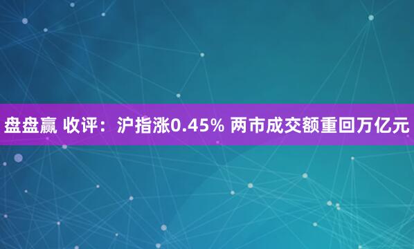 盘盘赢 收评：沪指涨0.45% 两市成交额重回万亿元