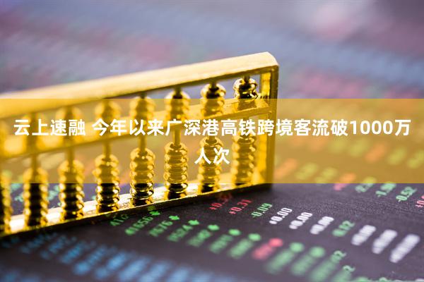 云上速融 今年以来广深港高铁跨境客流破1000万人次