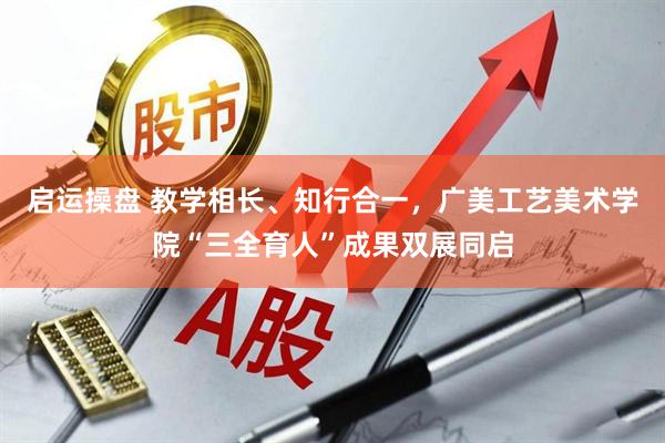 启运操盘 教学相长、知行合一，广美工艺美术学院“三全育人”成果双展同启