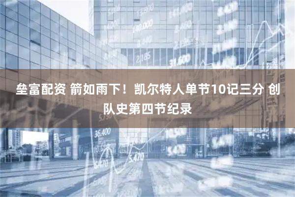 垒富配资 箭如雨下！凯尔特人单节10记三分 创队史第四节纪录