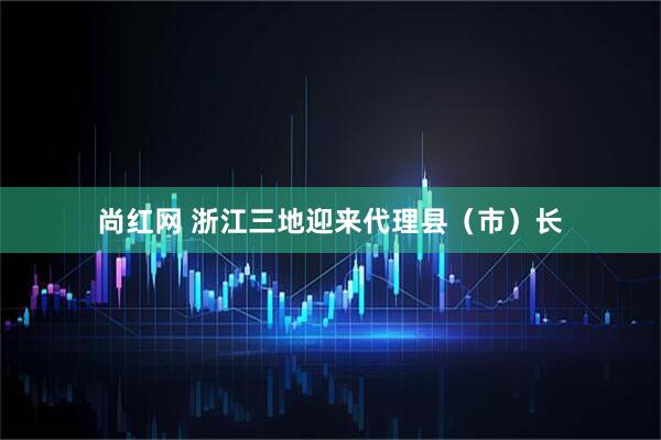 尚红网 浙江三地迎来代理县（市）长