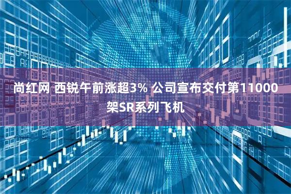 尚红网 西锐午前涨超3% 公司宣布交付第11000架SR系列飞机