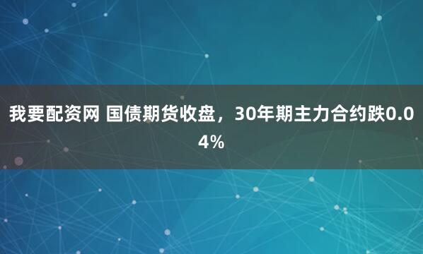 我要配资网 国债期货收盘，30年期主力合约跌0.04%