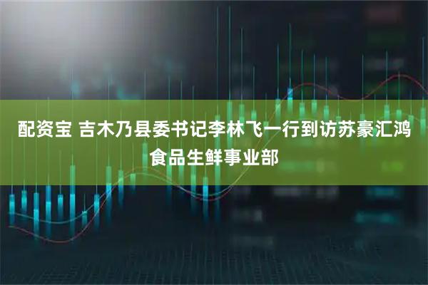 配资宝 吉木乃县委书记李林飞一行到访苏豪汇鸿食品生鲜事业部
