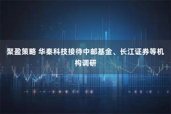 聚盈策略 华秦科技接待中邮基金、长江证券等机构调研