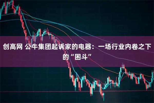 创高网 公牛集团起诉家的电器：一场行业内卷之下的“困斗”