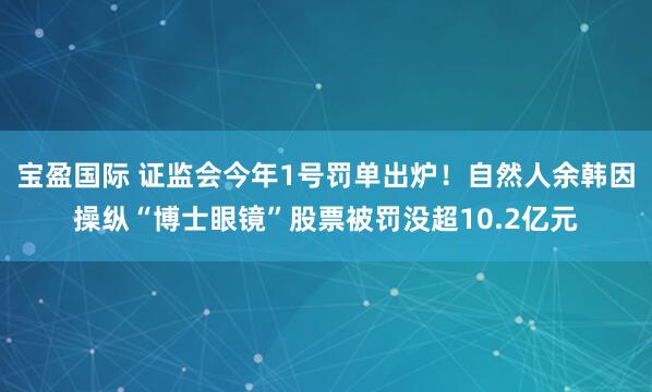 宝盈国际 证监会今年1号罚单出炉！自然人余韩因操纵“博士眼镜”股票被罚没超10.2亿元