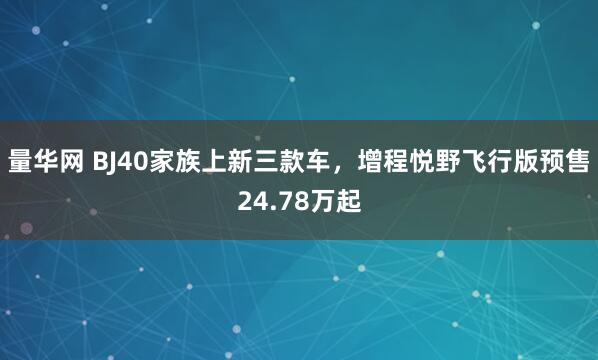 量华网 BJ40家族上新三款车，增程悦野飞行版预售24.78万起