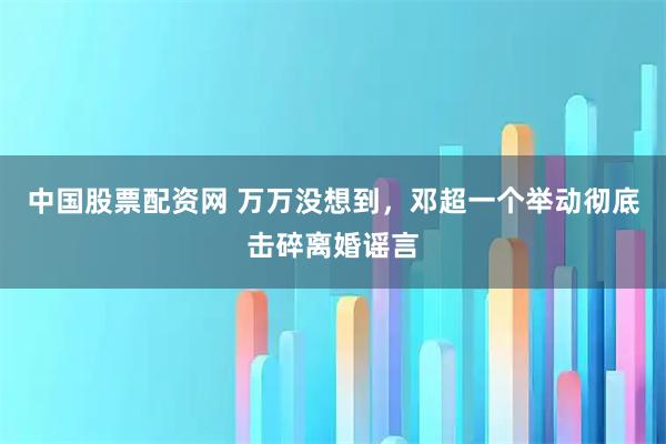 中国股票配资网 万万没想到，邓超一个举动彻底击碎离婚谣言