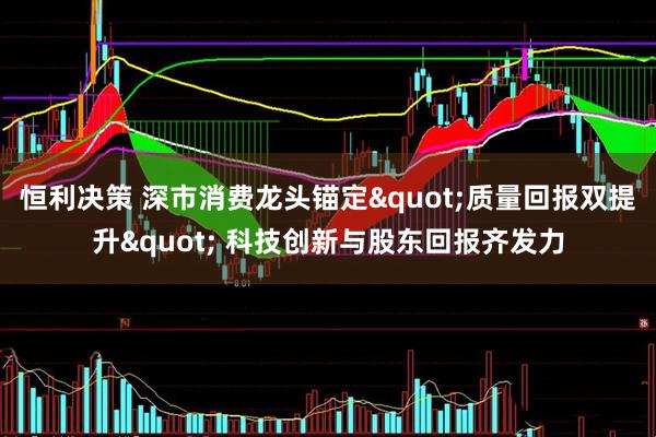 恒利决策 深市消费龙头锚定"质量回报双提升" 科技创新与股东回报齐发力